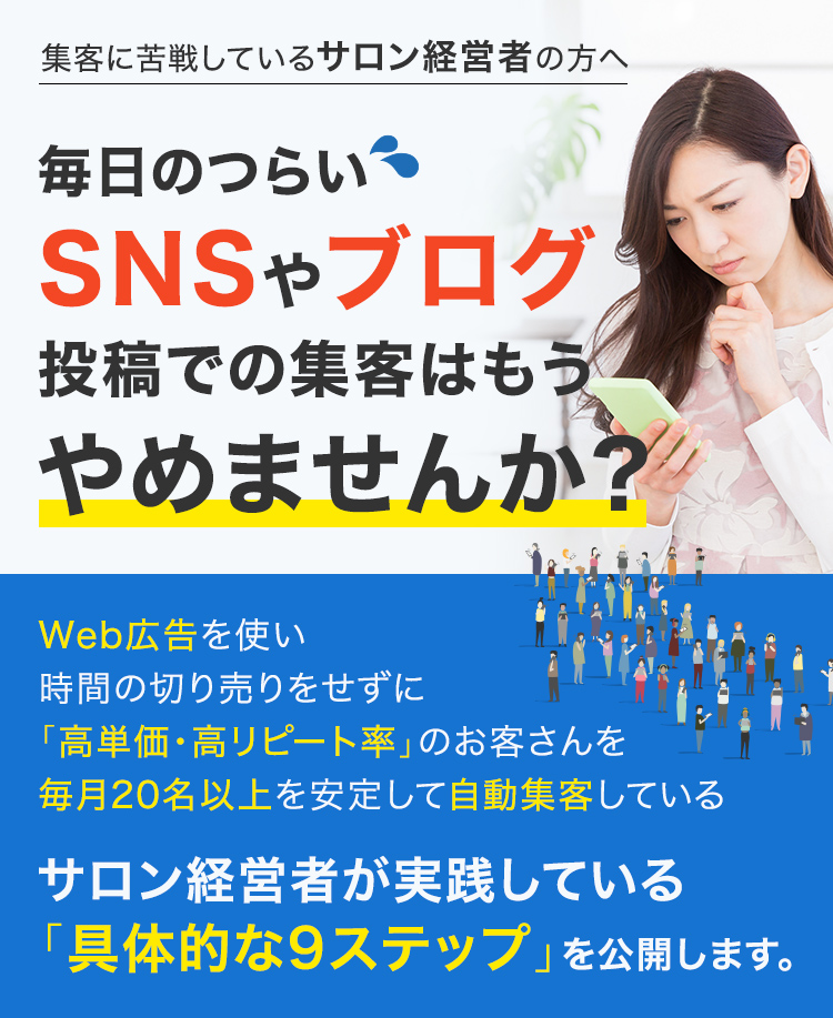 集客に苦戦しているサロン経営者の方へ 毎日のつらいSNSやブログ投稿での集客はもうやめませんか?Web広告を使い時間の切り売りをせずに「高単価・高リピート率」のお客さんを毎月20名以上を安定して自動集客しているサロン経営者が実践している「具体的な9ステップ」を公開します。