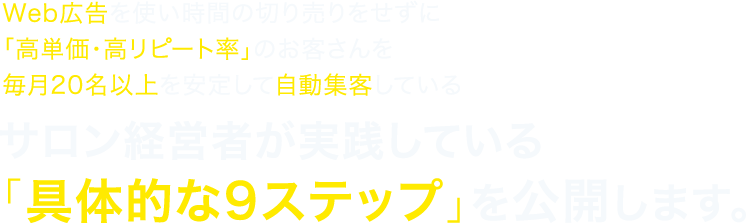 Web広告を使い時間の切り売りをせずに「高単価・高リピート率」のお客さんを毎月20名以上を安定して自動集客しているサロン経営者が実践している「具体的な9ステップ」を公開します。